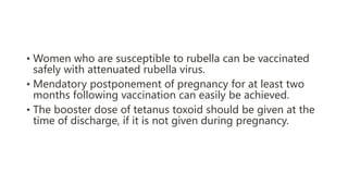 • Women who are susceptible to rubella can be vaccinated
safely with attenuated rubella virus.
• Mendatory postponement of pregnancy for at least two
months following vaccination can easily be achieved.
• The booster dose of tetanus toxoid should be given at the
time of discharge, if it is not given during pregnancy.
 