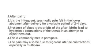 1.After pain ;
2.It is the infrequent, spasmodic pain felt in the lower
abdomen after delivery for a variable period of 2-4 days.
3.Presence of blood clots or bits of the after- births lead to
hypertonic contractions of the uterus in an attempt to
expel them out.
4.This is commonly met in primipara.
5.The pain may also be due to vigorous uterine contractions
especially in multipara.
 