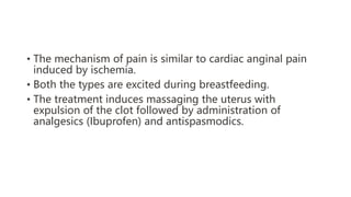 • The mechanism of pain is similar to cardiac anginal pain
induced by ischemia.
• Both the types are excited during breastfeeding.
• The treatment induces massaging the uterus with
expulsion of the clot followed by administration of
analgesics (Ibuprofen) and antispasmodics.
 