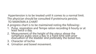 Hypertension is to be treated until it comes to a normal limit.
The physician should be consulted if proteinuria persists.
TO MAINTAIN A CHART
A progress chart is to be maintained noting the following:-
1. Pulse, respiration and Tempe ration recording 6 hourly or at
least twice a day.
2. Measurement of the height of the uterus above the
symphysis pubis once a day in a fixed time with prior
evacuation of the bladder and preferably the bowel too.
3. Character of lochia
4. Urination and bowel movement.
 