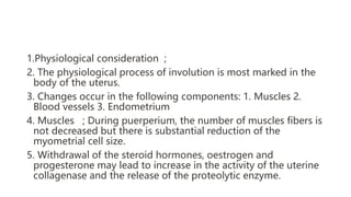 1.Physiological consideration ;
2. The physiological process of involution is most marked in the
body of the uterus.
3. Changes occur in the following components: 1. Muscles 2.
Blood vessels 3. Endometrium
4. Muscles ; During puerperium, the number of muscles fibers is
not decreased but there is substantial reduction of the
myometrial cell size.
5. Withdrawal of the steroid hormones, oestrogen and
progesterone may lead to increase in the activity of the uterine
collagenase and the release of the proteolytic enzyme.
 