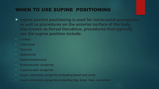 WHEN TO USE SUPINE POSITIONING
 supine patient positioning is used for intracranial procedures
as well as procedures on the anterior surface of the body.
Also known as Dorsal Decubitus, procedures that typically
use the supine position include:
• Cardiac
• Colorectal
• Thoracic
• Abdominal
• Abdominothoracic
• Endovascular surgeries
• Laparoscopic surgeries
• Upper extremity surgeries including hand and wrist
• Lower extremity surgeries including hip, knee, foot, and ankle
 