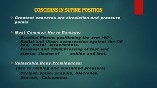 CONCERNS IN SUPINE POSITION
 Greatest concerns are circulation and pressure
points
 Most Common Nerve Damage:
 Brachial Plexus: positioning the arm >90*.
 Radial and Ulnar: compression against the OR
bed, metal attachments.
 Peroneal and Tibial:Crossing of feet and
plantar flexion of ankles and feet.
 Vulnerable Bony Prominences:
(due to rubbing and sustained pressure)
 Occiput, spine, scapula, Olecranon,
Sacrum, Calcaneous
 