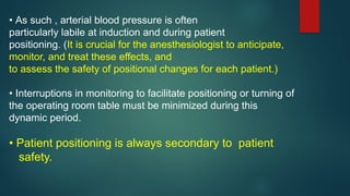 • As such , arterial blood pressure is often
particularly labile at induction and during patient
positioning. (It is crucial for the anesthesiologist to anticipate,
monitor, and treat these effects, and
to assess the safety of positional changes for each patient.)
• Interruptions in monitoring to facilitate positioning or turning of
the operating room table must be minimized during this
dynamic period.
• Patient positioning is always secondary to patient
safety.
 