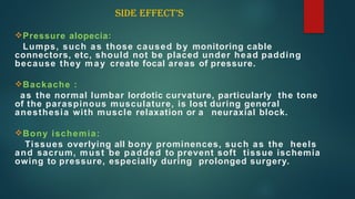 Pressure alopecia:
Lumps, such as those caused by monitoring cable
connectors, etc, should not be placed under head padding
because they may create focal areas of pressure.
Backache :
as the normal lumbar lordotic curvature, particularly the tone
of the paraspinous musculature, is lost during general
anesthesia with muscle relaxation or a neuraxial block.
Bony ischemia:
Tissues overlying all bony prominences, such as the heels
and sacrum, must be padded to prevent soft tissue ischemia
owing to pressure, especially during prolonged surgery.
SIDE EFFECT’S
 