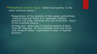 Peripheral nerve injury :(Ulnar neuropathy is the
most common lesion.)
 Regardless of the position of the upper extremities,
maintaining the head in a relatively midline
position can help minimize the risk of stretch injury
to the brachial plexus.
 limiting arm abduction in supine patient to less
than 90 degrees at the shoulder with the hand
and forearm either supinated or kept in neutral
position.
 