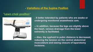 • Variations of the Supine Position
*Lawn chair position*
– It better tolerated by patients who are awake or
undergoing monitored anaesthesia care.
-- In addition, because the legs are slightly above
the heart, venous drainage from the lower
extremity is facilitated.
-- Also, the xyphoid to pubic distance is decreased,
reducing the tension on the ventral abdominal
musculature and easing closure of laparotomy
incisions.
 