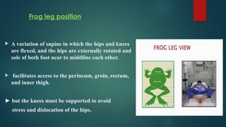 Frog leg position
 A variation of supine in which the hips and knees
are flexed, and the hips are externally rotated and
sole of both foot near to middline each other.
 facilitates access to the perineum, groin, rectum,
and inner thigh.
► but the knees must be supported to avoid
stress and dislocation of the hips.
 
