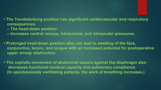 • The Trendelenburg position has significant cardiovascular and respiratory
consequences.
– The head-down position
– Increases central venous, intracranial, and intraocular pressures.
• Prolonged head-down position also can lead to swelling of the face,
conjunctiva, larynx, and tongue with an increased potential for postoperative
upper airway obstruction.
• The cephalic movement of abdominal viscera against the diaphragm also
decreases functional residual capacity and pulmonary compliance.
(In spontaneously ventilating patients, the work of breathing increases.)
 