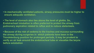 • In mechanically ventilated patients, airway pressures must be higher to
ensure adequate ventilation.
• The level of stomach also lies above the level of glottis. So,
Endotracheal intubation is often preferred to protect the airway from
pulmonary aspiration related to reflux and to reduce atelectasis.
• Because of the risk of oedema to the trachea and mucosa surrounding
the airway during surgeries in which patients have been in the
Trendelenburg position for prolonged periods, it may be prudent to
verify an air leak around the endotracheal tube or visualize the larynx
before extubation
 