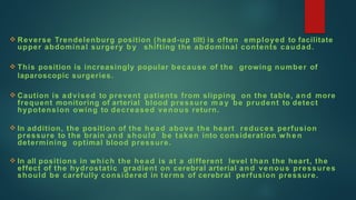  Reverse Trendelenburg position (head-up tilt) is often employed to facilitate
upper abdominal surgery by shifting the abdominal contents caudad.
 This position is increasingly popular because of the growing number of
laparoscopic surgeries.
 Caution is advised to prevent patients from slipping on the table, and more
frequent monitoring of arterial blood pressure m a y be prudent to detect
hypotension owing to decreased venous return.
 In addition, the position of the head above the heart reduces perfusion
pressure to the brain and should be taken into consideration w h e n
determining optimal blood pressure.
 In all positions in which the head is at a different level than the heart, the
effect of the hydrostatic gradient on cerebral arterial and venous pressures
should be carefully considered in terms of cerebral perfusion pressure.
 