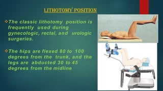 Lithotomy position
The classic lithotomy position is
frequently used during
gynecologic, rectal, and urologic
surgeries.
The hips are flexed 80 to 100
degrees from the trunk, and the
legs are abducted 30 to 45
degrees from the midline
 