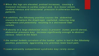  When the legs are elevated, preload increases, causing a
transient increase in cardiac output and, to a lesser extent,
cerebral venous and intracranial pressure in otherwise healthy
patients.
 In addition, the lithotomy position causes the abdominal
viscera to displace the diaphragm cephalad, reducing lung
compliance and potentially resulting in a decreased tidal
volume.
 If obesity or a large abdominal m a s s is present (tumor, gravid uterus),
abdominal pressure m a y increase significantly enough to obstruct
venous return to the heart.
 the normal lordotic curvature of the lumbar spine is lost in the lithotomy
position, potentially aggravating any previous lower back pain.
 Lower extremity compartment syndrome may rarely occur.
 