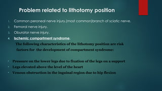 Problem related to lithotomy position
1. Common peroneal nerve injury.(most common)branch of sciatic nerve.
2. Femoral nerve injury.
3. Oburator nerve injury.
4. Ischemic compartment syndrome.
The following characteristics of the lithotomy position are risk
factors for the development of compartment syndrome:
• Pressure on the lower legs due to fixation of the legs on a support
• Legs elevated above the level of the heart
• Venous obstruction in the inguinal region due to hip flexion
 