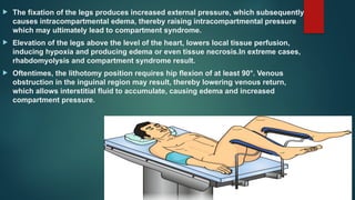  The fixation of the legs produces increased external pressure, which subsequently
causes intracompartmental edema, thereby raising intracompartmental pressure
which may ultimately lead to compartment syndrome.
 Elevation of the legs above the level of the heart, lowers local tissue perfusion,
inducing hypoxia and producing edema or even tissue necrosis.In extreme cases,
rhabdomyolysis and compartment syndrome result.
 Oftentimes, the lithotomy position requires hip flexion of at least 90°. Venous
obstruction in the inguinal region may result, thereby lowering venous return,
which allows interstitial fluid to accumulate, causing edema and increased
compartment pressure.
 
