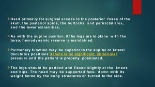  Used primarily for surgical access to the posterior fossa of the
skull, the posterior spine, the buttocks and perirectal area,
and the lower extremities.
 As with the supine position, if the legs are in plane with the
torso, hemodynamic reserve is maintained.
 Pulmonary function m a y be superior to the supine or lateral
decubitus positions if there is no significant abdominal
pressure and the patient is properly positioned.
 The legs should be padded and flexed slightly at the knees
and hips. The head m a y be supported face- down with its
weight borne b y the bony structures or turned to the side.
 