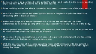  Both arms m a y be positioned to the patient’s sides a n d tucked in the neutral position
or placed next to the patient’s head on arm boards.
 Extra padding under the elbow is needed to prevent compression of the ulnar nerve.
 The arms should not be abducted greater than 90 degrees to prevent excessive
stretching of the brachial plexus.
 elastic stockings an d active compression devices are need ed for the lower
extremities to minimize pooling of the blood, especially with a n y flexion of the body.
 When general anesthesia is planned, the patient is first intubated on the stretcher, and
all intravascular access is obtained as needed.
 The armored endotracheal tube is well secured to prevent dislodgment and loosening
of tape owing to drainage of saliva w h en prone.
 With the coordination of the entire operating room staff(minimum of 5), the patient is
turned prone onto the operating room table, keeping the neck in line with the spine
during the move.
 