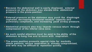 Because the abdominal wall is easily displaced, external
pressure on the abdomen may elevate intra- abdominal
pressure in the prone position.
External pressure on the abdomen may push the diaphragm
cephalad, decreasing functional residual capacity and
pulmonary compliance, and increasing peak airway pressure.
Abdominal pressure also may impede venous return through
compression of the inferior vena cava.
As such careful attention must be paid to the ability of the
abdomen to hang free and to move with respiration.
The prone position presents special risks for morbidly
obese patients, whose respiration is already compromised,
and who may be difficult to reposition quickly.
 