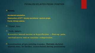 PROBLEM RELATED PRONE POSITION
 Airway.
• Accidental extubation.
• Obstruction of ETT bloody secretions/ sputum plugs.
• Facial, Airway edema.
 Visual loss.
 Neck injury.
Excessive lateral torsion or hyperflexion → Post-op pain,
cervical nerve root or vascular compression.
 Accentuation of pre-existing trauma Multiple skeletal
injuries m a y be further exacerbated during positioning
 