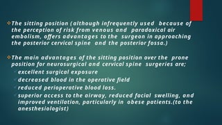 The sitting position ( although infrequently used because of
the perception of risk from venous and paradoxical air
embolism, offers advantages to the surgeon in approaching
the posterior cervical spine and the posterior fossa.)
The main advantages of the sitting position over the prone
position for neurosurgical and cervical spine surgeries are;
 excellent surgical exposure
 decreased blood in the operative field
 reduced perioperative blood loss.
 superior access to the airway, reduced facial swelling, and
improved ventilation, particularly in obese patients.(to the
anesthesiologist)
 