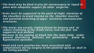 The head may be fixed in pins for neurosurgery or taped in
place with adequate support for other surgeries.
Arms must be supported to the point of slight elevation of
the shoulders to avoid traction on the shoulder muscles
and potential stretching of upper extremity neurovascular
structures.
The knees are usually slightly flexed for balance and to
reduce stretching of the sciatic nerve, and the feet are
supported and padded.
Because of the pooling of blood into the lower body under
general anesthesia patients are particularly prone to
hypotensive episodes.
Head and neck position has been associated with
complications during surgery to the posterior spine or skull in
the sitting position.
 