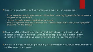 Excessive cervical flexion has numerous adverse consequences.
 It can impede arterial and venous blood flow, causing hypoperfusion or venous
congestion of the brain.
 It m a y impede normal respiratory excursion.
 Excessive flexion also can obstruct the endotracheal tube and place significant
pressure on the tongue.
Because of the elevation of the surgical field above the heart, and the
inability of the dural venous sinuses to collapse because of their bony
attachments, the risk of venous air embolism is a constant concern.
Arrhythmia, desaturation, pulmonary hypertension, circulatory compromise, or
cardiac arrest m a y occur.
 
