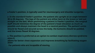 ►Fowler's position, is typically used for neurosurgery and shoulder surgeries.
► In the standard Fowler’s position, the patient sits upright at an angle between
30 to 90 degrees. The legs of the patient are either bent at the knees or laid out
straight on the bed. When positioning a patient in Fowler's position, the surgical
staff should minimize the degree of the patient's head elevation as much as
possible and always maintain the head in a neutral position. The patient's arms
should be flexed and secured across the body, the buttocks should be padded,
and the knees flexed 30 degrees.
► The position is preferred as an option to combat respiratory distress syndrome
since it
allows for better chest expansion and improves breathing by facilitating oxygen
ation
For patients who are incapable of moving.
.
 