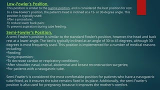 Semi-Fowler’s Position.
A semi-Fowler’s position is similar to the standard Fowler’s position, however, the head and back
rest at a lower angle. The bed is typically inclined at an angle of 30 to 45 degrees, although 30
degrees is most frequently used. This position is implemented for a number of medical reasons
including:
•Feeding;
•Lung expansion;
•To decrease cardiac or respiratory conditions;
•After shoulder, nasal, cranial, abdominal and breast reconstruction surgeries;
•For patients with a nasogastric tube.
Semi-Fowler’s is considered the most comfortable position for patients who have a nasogastric
tube fitted, as it ensures the tube remains fixed in its place. Additionally, the semi-Fowler’s
position is also used for pregnancy because it improves the mother’s comfort.
Low-Fowler’s Position.
This position is similar to the supine position, and is considered the best position for rest.
In a low-Fowler’s position, the patient’s head is inclined at a 15- or 30-degree angle. This
position is typically used:
After a procedure;
To reduce lower back pain;
To prevent aspiration during tube feeding.
 