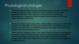 Physiological changes
 The jack knife position has been described as the most precarious of
surgical positions. Both respiration and circulation can be most
adversely affected. Vital capacity is reduced due to restricted
diaphragmatic movement and increased blood volume in the lungs,
reducing lung compliance.
 There are mixed reports about the cardiac effects of the prone jack knife
position. If the patient is improperly positioned, transmitted pressure
on the vena cava may cause blood pooling in the lower extremities and
result in decreased venous return.
 There was no change in heart rate, mean arterial pressure, and systemic
vascular resistance with change from the supine position to the prone
jack-knife position, but there was a decrease in the left ventricular
stroke work index and a significant increase in the pulmonary capillary
wedge pressure.
 