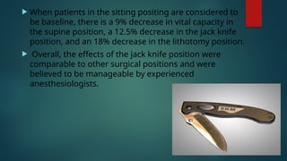  When patients in the sitting positing are considered to
be baseline, there is a 9% decrease in vital capacity in
the supine position, a 12.5% decrease in the jack knife
position, and an 18% decrease in the lithotomy position.
 Overall, the effects of the jack knife position were
comparable to other surgical positions and were
believed to be manageable by experienced
anesthesiologists.
 
