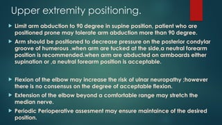 Upper extremity positioning.
 Limit arm abduction to 90 degree in supine position, patient who are
positioned prone may tolerate arm abduction more than 90 degree.
 Arm should be positioned to decrease pressure on the posterior condylar
groove of humerous .when arm are tucked at the side,a neutral forearm
position is recommended.when arm are abducted on armboards either
supination or ,a neutral forearm position is acceptable.
 Flexion of the elbow may increase the risk of ulnar neuropathy ;however
there is no consensus on the degree of acceptable flexion.
 Extension of the elbow beyond a comfortable range may stretch the
median nerve.
 Periodic Perioperative assesment may ensure maintaince of the desired
position.
 