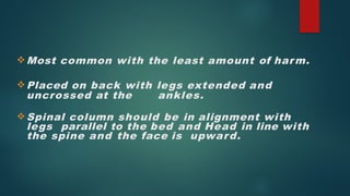 Most common with the least amount of harm.
Placed on back with legs extended and
uncrossed at the ankles.
Spinal column should be in alignment with
legs parallel to the bed and Head in line with
the spine and the face is upward.
 