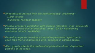 Anesthetized person who are spontaneously breathing—
↓Tidal Volume
↓Functional residual capacity.
Positive pressure ventilation with muscle relaxation may ameliorate
ventilation perfusion mismatches under GA by maintaining
adequate minute ventilation.
Perfusion appears to follow a central-to-peripheral spectrum in
each lobe that is maintained with changes in cardiac output.
Also, gravity affects the preferential perfusion of the dependent
portions of the lungs.
 
