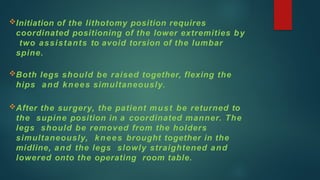 Initiation of the lithotomy position requires
coordinated positioning of the lower extremities by
two assistants to avoid torsion of the lumbar
spine.
Both legs should be raised together, flexing the
hips and knees simultaneously.
After the surgery, the patient must be returned to
the supine position in a coordinated manner. The
legs should be removed from the holders
simultaneously, knees brought together in the
midline, and the legs slowly straightened and
lowered onto the operating room table.
 