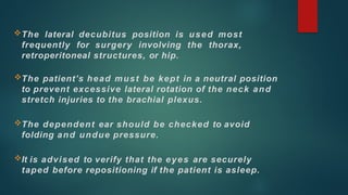 The lateral decubitus position is used most
frequently for surgery involving the thorax,
retroperitoneal structures, or hip.
The patient’s head must be kept in a neutral position
to prevent excessive lateral rotation of the neck and
stretch injuries to the brachial plexus.
The dependent ear should be checked to avoid
folding and undue pressure.
It is advised to verify that the eyes are securely
taped before repositioning if the patient is asleep.
 