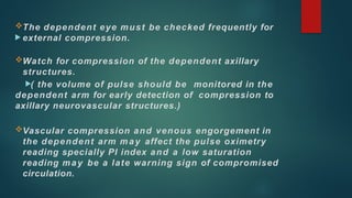 The dependent eye must be checked frequently for
 external compression.
Watch for compression of the dependent axillary
structures.
( the volume of pulse should be monitored in the
dependent arm for early detection of compression to
axillary neurovascular structures.)
Vascular compression and venous engorgement in
the dependent arm may affect the pulse oximetry
reading specially PI index and a low saturation
reading may be a late warning sign of compromised
circulation.
 