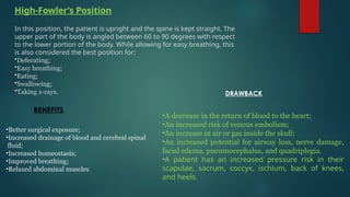 High-Fowler’s Position
In this position, the patient is upright and the spine is kept straight. The
upper part of the body is angled between 60 to 90 degrees with respect
to the lower portion of the body. While allowing for easy breathing, this
is also considered the best position for:
•Defecating;
•Easy breathing;
•Eating;
•Swallowing;
•Taking x-rays.
•Better surgical exposure;
•Increased drainage of blood and cerebral spinal
fluid;
•Increased homeostasis;
•Improved breathing;
•Relaxed abdominal muscles.
BENEFITS
•A decrease in the return of blood to the heart;
•An increased risk of venous embolism;
•An increase in air or gas inside the skull;
•An increased potential for airway loss, nerve damage,
facial edema, pneumocephalus, and quadriplegia.
•A patient has an increased pressure risk in their
scapulae, sacrum, coccyx, ischium, back of knees,
and heels.
DRAWBACK
 