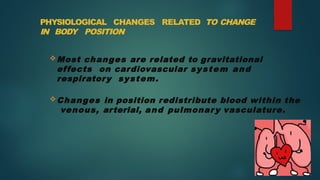 PHYSIOLOGICAL CHANGES RELATED TO CHANGE
IN BODY POSITION
Most changes are related to gravitational
effects on cardiovascular system and
respiratory system.
Changes in position redistribute blood within the
venous, arterial, and pulmonar y vasculature.
 