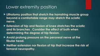 Lower extremity position
 Lithotomy position that stretch the hamstring muscle group
beyond a comfortable range may stretch the sciatic
nerve.
 Extension of hip and flexion of knee stretches the sciatic
and its branches . Consider the effect of both when
determining the degree of hip flexion.
 Avoid prolong pressure on the peroneal nerve at the
fibular head.
 Neither extension nor flexion of hip that increase the risk of
femoral neuropathy.
 