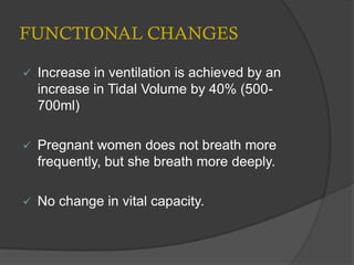 FUNCTIONAL CHANGES
 Increase in ventilation is achieved by an
increase in Tidal Volume by 40% (500-
700ml)
 Pregnant women does not breath more
frequently, but she breath more deeply.
 No change in vital capacity.
 