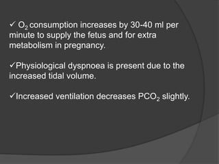  O2 consumption increases by 30-40 ml per
minute to supply the fetus and for extra
metabolism in pregnancy.
Physiological dyspnoea is present due to the
increased tidal volume.
Increased ventilation decreases PCO2 slightly.
 
