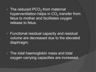  The reduced PCO2 from maternal
hyperventilation helps in CO2 transfer from
fetus to mother and facilitates oxygen
release to fetus.
 Functional residual capacity and residual
volume are decreased due to the elevated
diaphragm.
 The total haemoglobin mass and total
oxygen carrying capacities are increased.
 