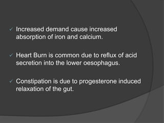  Increased demand cause increased
absorption of iron and calcium.
 Heart Burn is common due to reflux of acid
secretion into the lower oesophagus.
 Constipation is due to progesterone induced
relaxation of the gut.
 