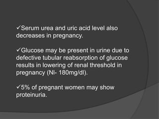 Serum urea and uric acid level also
decreases in pregnancy.
Glucose may be present in urine due to
defective tubular reabsorption of glucose
results in lowering of renal threshold in
pregnancy (Nl- 180mg/dl).
5% of pregnant women may show
proteinuria.
 
