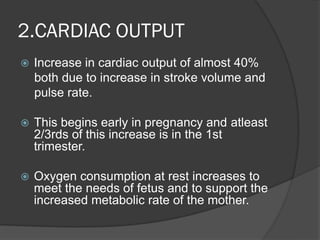 2.CARDIAC OUTPUT
 Increase in cardiac output of almost 40%
both due to increase in stroke volume and
pulse rate.
 This begins early in pregnancy and atleast
2/3rds of this increase is in the 1st
trimester.
 Oxygen consumption at rest increases to
meet the needs of fetus and to support the
increased metabolic rate of the mother.
 