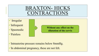 BRAXTON- HICKS
CONTRACTIONS
 Irregular
Infrequent
Spasmodic
Painless
Intrauterine pressure remains below 8mmHg.
In abdominal pregnancy, these are not felt.
Without any effect on the
dilatation of the cervix
 
