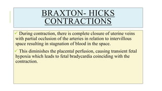 BRAXTON- HICKS
CONTRACTIONS
 During contraction, there is complete closure of uterine veins
with partial occlusion of the arteries in relation to intervillous
space resulting in stagnation of blood in the space.
 This diminishes the placental perfusion, causing transient fetal
hypoxia which leads to fetal bradycardia coinciding with the
contraction.
 