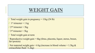 WEIGHT GAIN
 Total weight gain in pregnancy = 11kg (24 lb)
 1st trimester = 1 kg
2nd trimester = 5kg
3rd trimester = 5kg
 Total weight gain at term
• Reproductive weight gain = 6kg (fetus, placenta, liquor, uterus, breast,
fat+protein)
• Net maternal weight gain = 6 kg (increase in blood volume = 1.3kg &
extracellular fluid =1.2kg)
 