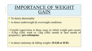 IMPORTANCE OF WEIGHT
GAIN
 To detect abnormality
 to detect underweight & overweight conditions
Careful supervision in those cases in which weight gain occurs
> 0.5kg (1lb)/ week or >2kg (5lb)/ month in later month of
pregnancy ( pre-eclampsia)
 to detect stationary & falling weight ( IUGR or IUD)
 