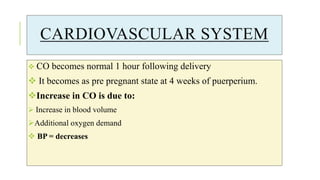 CARDIOVASCULAR SYSTEM
 CO becomes normal 1 hour following delivery
 It becomes as pre pregnant state at 4 weeks of puerperium.
Increase in CO is due to:
 Increase in blood volume
Additional oxygen demand
 BP = decreases
 